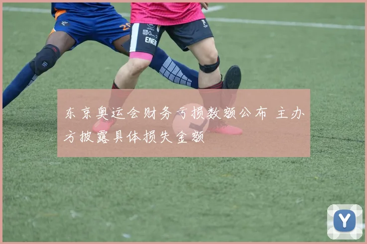 东京奥运会财务亏损数额公布 主办方披露具体损失金额