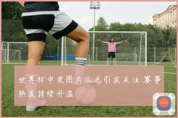 世界杯中奖图片汇总引发关注 赛事热度持续升温