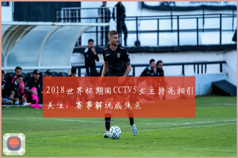 2018世界杯期间CCTV5女主持亮相引关注，赛事解说成焦点