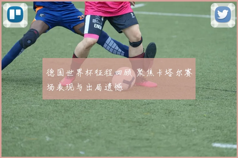 德国世界杯征程回顾 聚焦卡塔尔赛场表现与出局遗憾