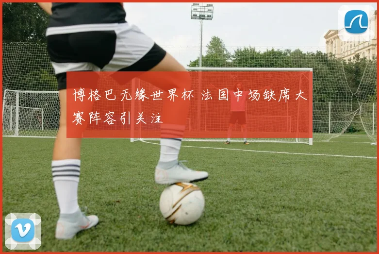 博格巴无缘世界杯 法国中场缺席大赛阵容引关注