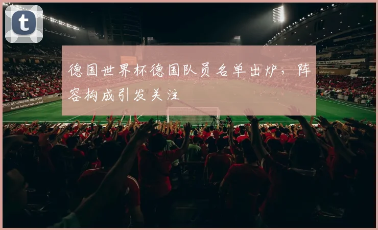 德国世界杯德国队员名单出炉，阵容构成引发关注