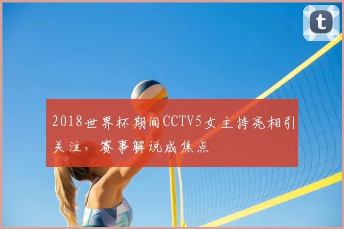 2018世界杯期间CCTV5女主持亮相引关注,赛事解说成焦点
