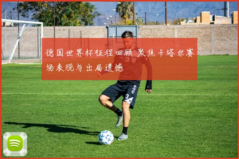 德国世界杯征程回顾 聚焦卡塔尔赛场表现与出局遗憾
